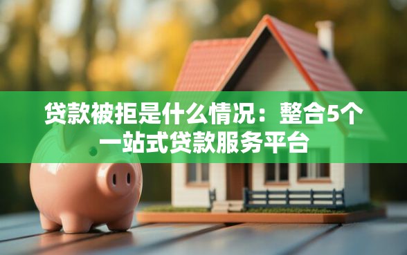 贷款被拒是什么情况：整合5个一站式贷款服务平台