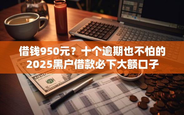 借钱950元？十个逾期也不怕的2025黑户借款必下大额口子