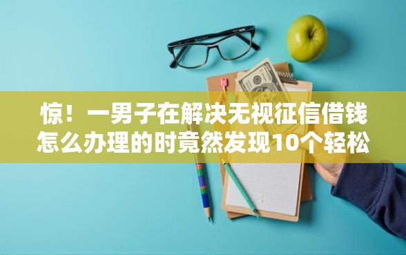 惊！一男子在解决无视征信借钱怎么办理的时竟然发现10个轻松借款无压力平台，事后分享了出来