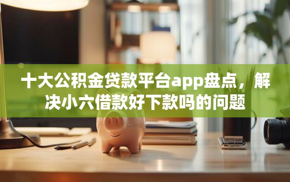 十大公积金贷款平台app盘点，解决小六借款好下款吗的问题