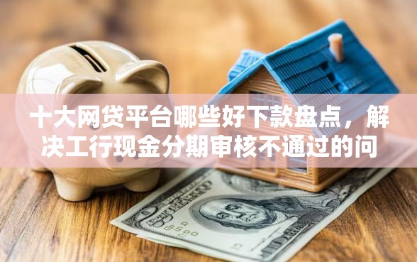 十大网贷平台哪些好下款盘点，解决工行现金分期审核不通过的问题