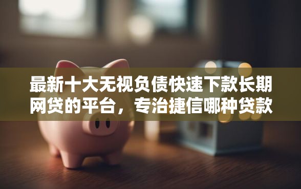 最新十大无视负债快速下款长期网贷的平台，专治捷信哪种贷款好下款的