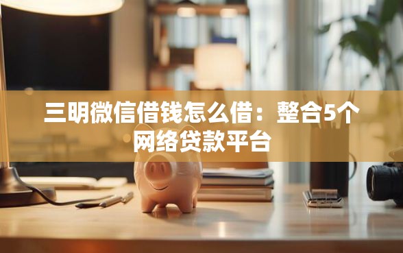 三明微信借钱怎么借：整合5个网络贷款平台