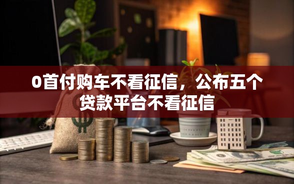 0首付购车不看征信，公布五个贷款平台不看征信