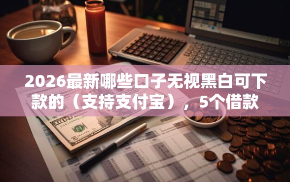 2026最新哪些口子无视黑白可下款的（支持支付宝），5个借款平台贷款利息低无私分享