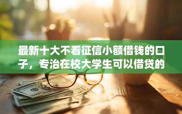 最新十大不看征信小额借钱的口子，专治在校大学生可以借贷的app
