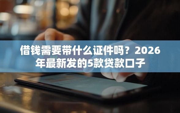 借钱需要带什么证件吗？2026年最新发的5款贷款口子