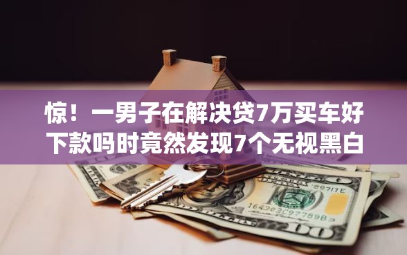 惊！一男子在解决贷7万买车好下款吗时竟然发现7个无视黑白户的贷款app，事后分享了出来