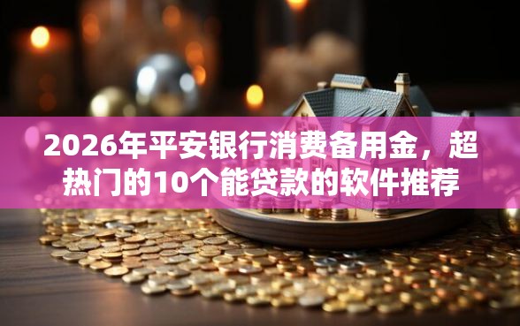 2026年平安银行消费备用金，超热门的10个能贷款的软件推荐