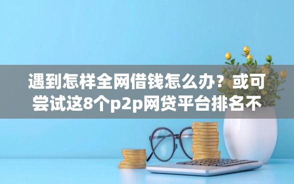 遇到怎样全网借钱怎么办？或可尝试这8个p2p网贷平台排名不分先后百强榜