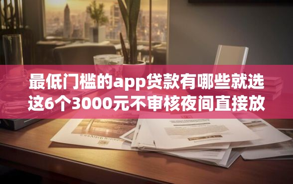 最低门槛的app贷款有哪些就选这6个3000元不审核夜间直接放款的网贷软件