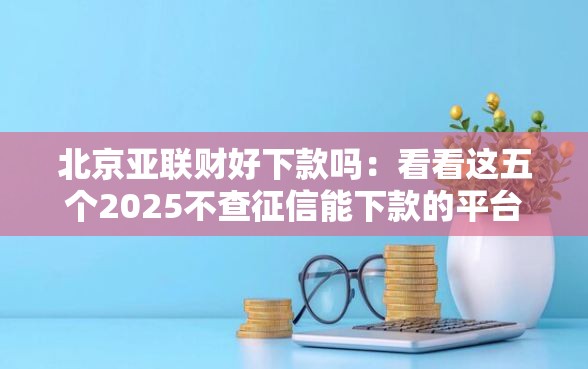北京亚联财好下款吗：看看这五个2025不查征信能下款的平台