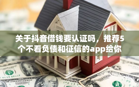 关于抖音借钱要认证吗，推荐5个不看负债和征信的app给你