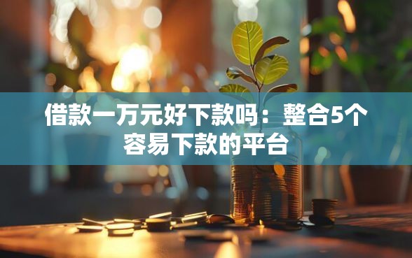 借款一万元好下款吗：整合5个容易下款的平台