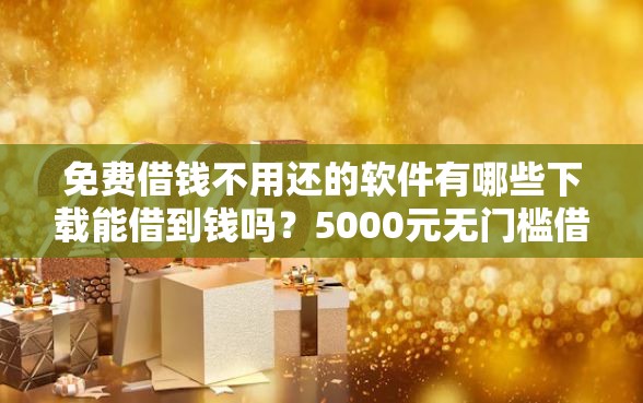 免费借钱不用还的软件有哪些下载能借到钱吗？5000元无门槛借款6个平台推荐