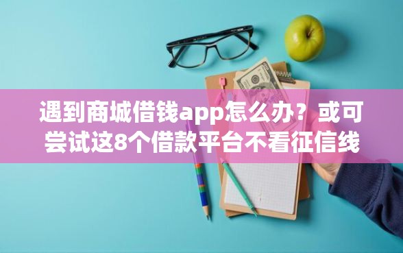 遇到商城借钱app怎么办？或可尝试这8个借款平台不看征信线上放款快