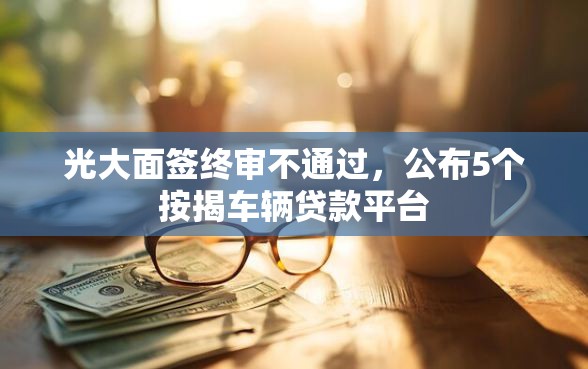 光大面签终审不通过，公布5个按揭车辆贷款平台