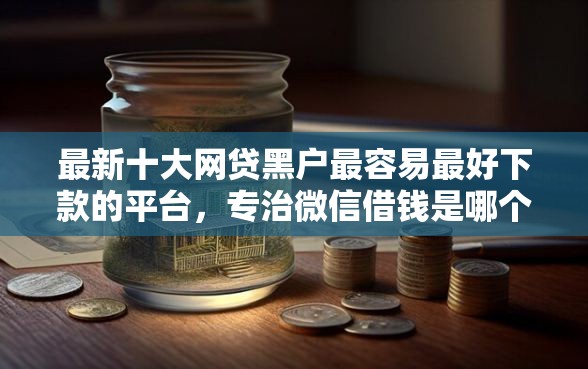 最新十大网贷黑户最容易最好下款的平台，专治微信借钱是哪个平台发的