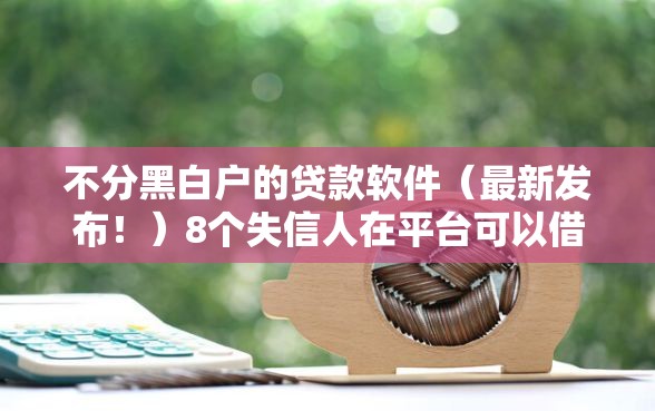 不分黑白户的贷款软件（最新发布！）8个失信人在平台可以借钱