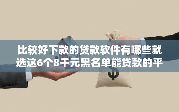 比较好下款的贷款软件有哪些就选这6个8千元黑名单能贷款的平台