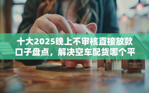 十大2025晚上不审核直接放款口子盘点，解决空车配货哪个平台好下款的问题