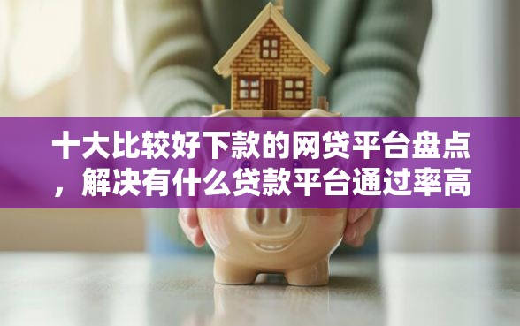 十大比较好下款的网贷平台盘点，解决有什么贷款平台通过率高的问题