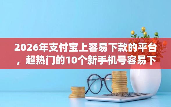 2026年支付宝上容易下款的平台，超热门的10个新手机号容易下款的app推荐