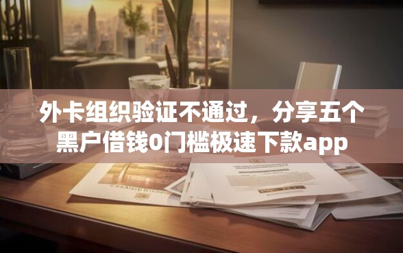 外卡组织验证不通过，分享五个黑户借钱0门槛极速下款app