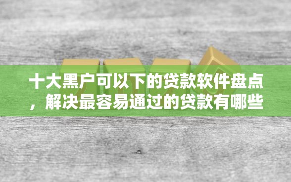 十大黑户可以下的贷款软件盘点，解决最容易通过的贷款有哪些的问题