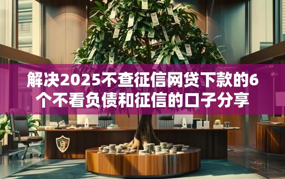 解决2025不查征信网贷下款的6个不看负债和征信的口子分享