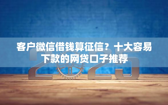 客户微信借钱算征信？十大容易下款的网贷口子推荐