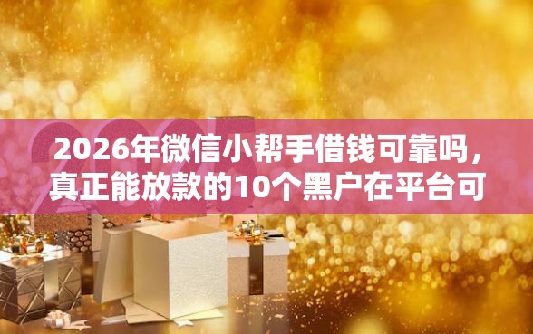2026年微信小帮手借钱可靠吗，真正能放款的10个黑户在平台可以借款推荐