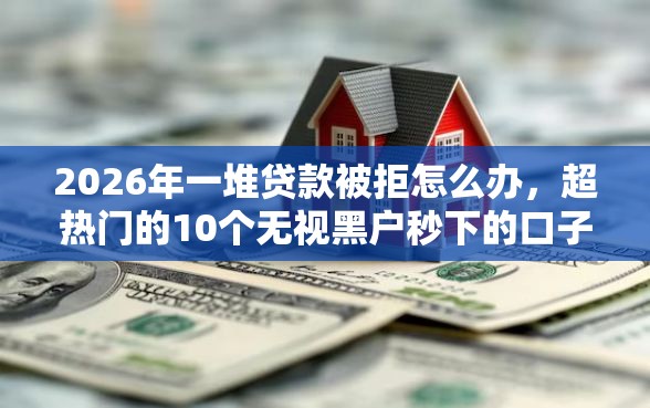 2026年一堆贷款被拒怎么办，超热门的10个无视黑户秒下的口子推荐