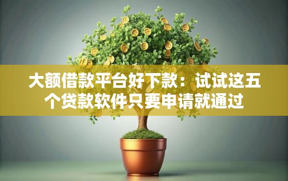 大额借款平台好下款：试试这五个贷款软件只要申请就通过