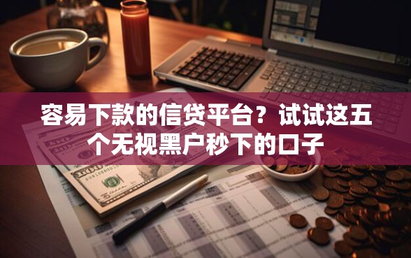 容易下款的信贷平台？试试这五个无视黑户秒下的口子