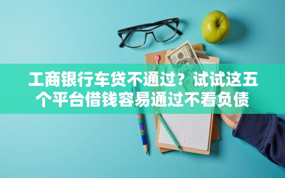 工商银行车贷不通过？试试这五个平台借钱容易通过不看负债