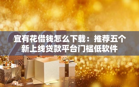 宜有花借钱怎么下载：推荐五个新上线贷款平台门槛低软件