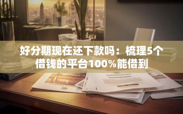 好分期现在还下款吗：梳理5个借钱的平台100%能借到