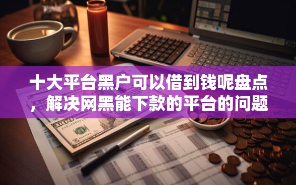 十大平台黑户可以借到钱呢盘点，解决网黑能下款的平台的问题