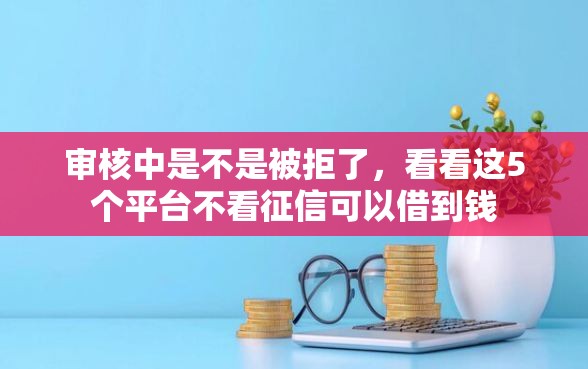 审核中是不是被拒了，看看这5个平台不看征信可以借到钱