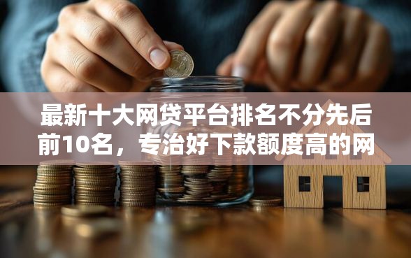 最新十大网贷平台排名不分先后前10名，专治好下款额度高的网贷公司
