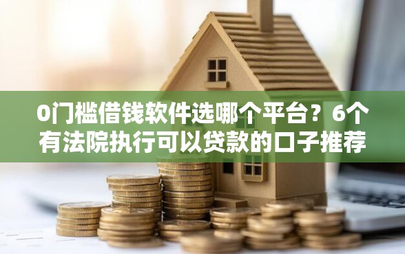 0门槛借钱软件选哪个平台？6个有法院执行可以贷款的口子推荐