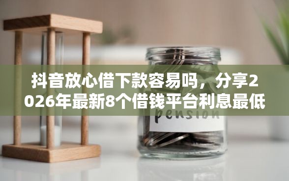 抖音放心借下款容易吗，分享2026年最新8个借钱平台利息最低