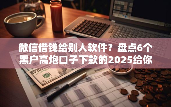 微信借钱给别人软件？盘点6个黑户高炮口子下款的2025给你参考