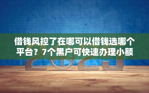 借钱风控了在哪可以借钱选哪个平台？7个黑户可快速办理小额贷款业务的口子推荐