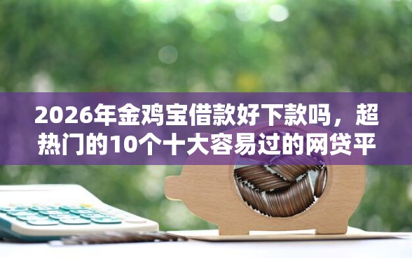 2026年金鸡宝借款好下款吗，超热门的10个十大容易过的网贷平台推荐