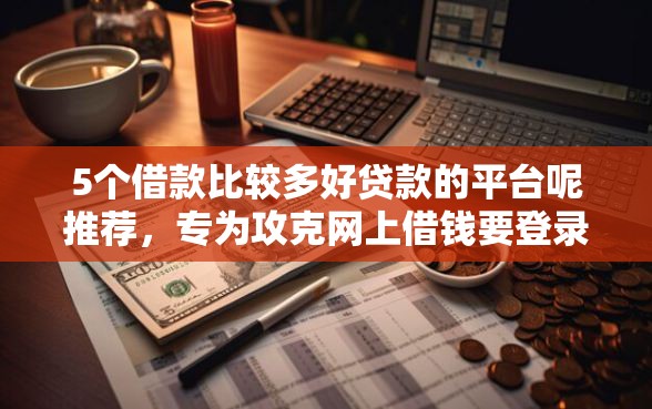 5个借款比较多好贷款的平台呢推荐，专为攻克网上借钱要登录我微信吗难题
