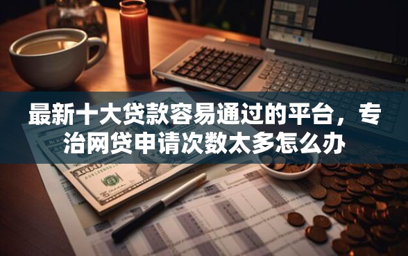最新十大贷款容易通过的平台，专治网贷申请次数太多怎么办