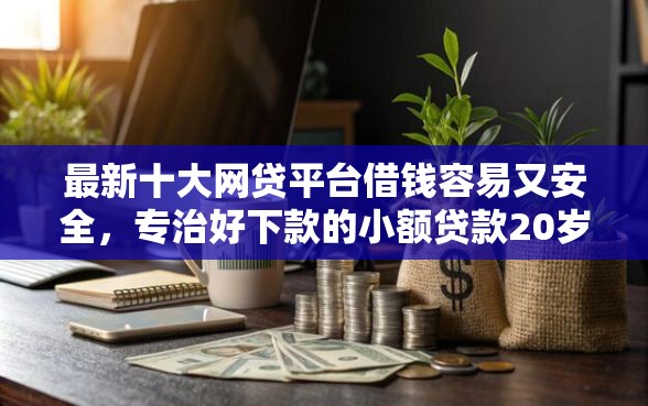 最新十大网贷平台借钱容易又安全，专治好下款的小额贷款20岁