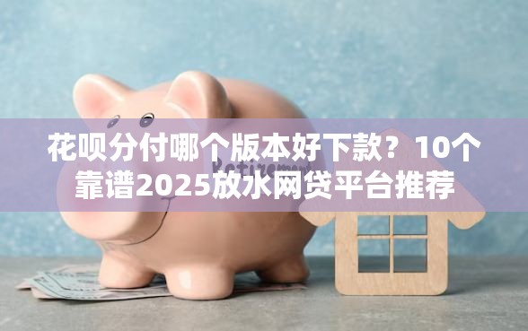 花呗分付哪个版本好下款？10个靠谱2025放水网贷平台推荐